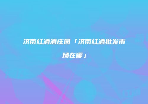 济南红酒酒庄园「济南红酒批发市场在哪」