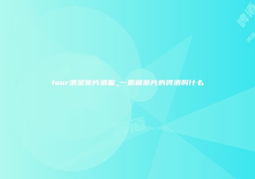 four酒是断片酒嘛_一瓶就断片的啤酒叫什么