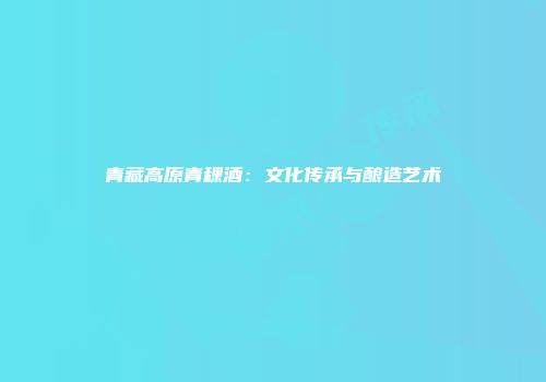 青藏高原青稞酒：文化传承与酿造艺术