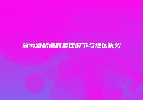 葡萄酒酿造的最佳时节与地区优势
