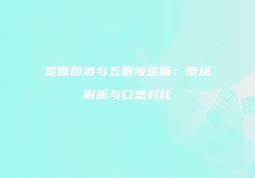 歪嘴郎酒与五粮液歪嘴：市场解析与口感对比