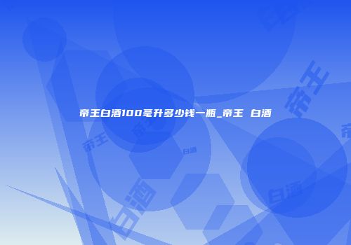 帝王白酒100毫升多少钱一瓶_帝王 白酒