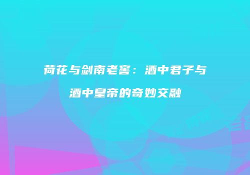 荷花与剑南老窖：酒中君子与酒中皇帝的奇妙交融