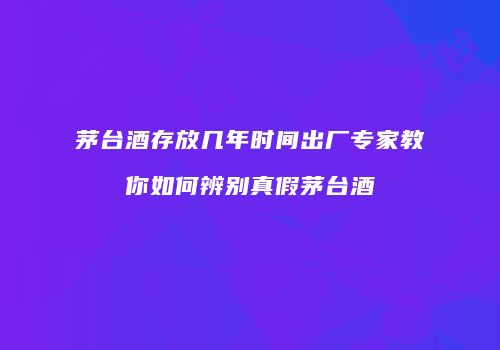 茅台酒存放几年时间出厂专家教你如何辨别真假茅台酒