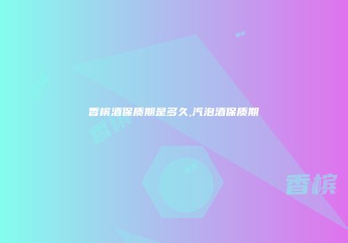 香槟酒保质期是多久,汽泡酒保质期