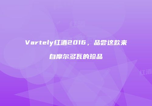 Vartely红酒2016，品尝这款来自摩尔多瓦的珍品