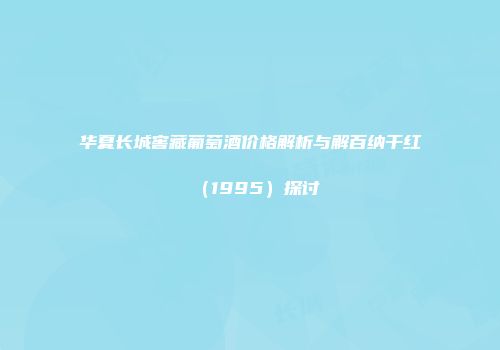 华夏长城窖藏葡萄酒价格解析与解百纳干红（1995）探讨