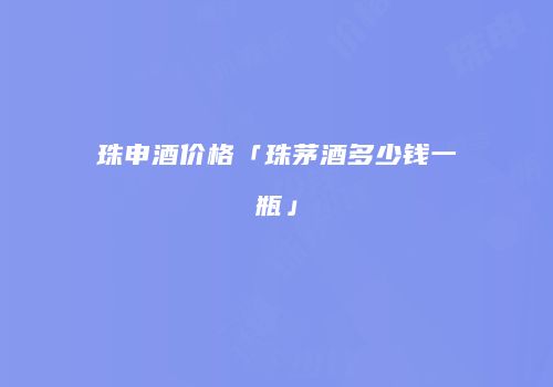 珠申酒价格「珠茅酒多少钱一瓶」