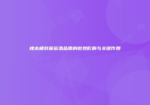 橡木桶对葡萄酒品质的微妙影响与关键作用