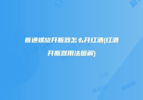 普通螺旋开瓶器怎么开红酒(红酒开瓶器用法图解)