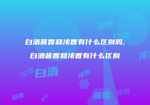 白酒酱香和浓香有什么区别吗,白酒酱香和浓香有什么区别