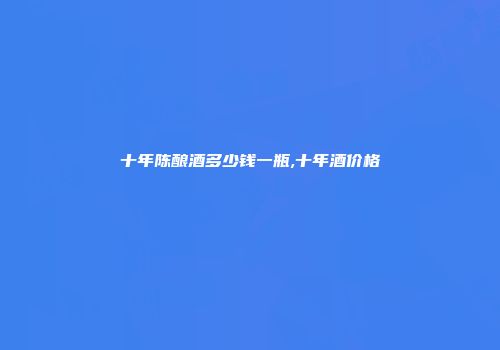 十年陈酿酒多少钱一瓶,十年酒价格