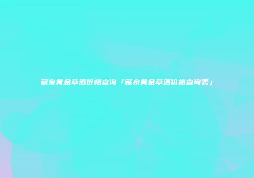 藏泉黄金草酒价格查询「藏泉黄金草酒价格查询表」