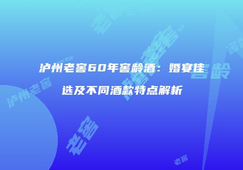 泸州老窖60年窖龄酒：婚宴佳选及不同酒款特点解析