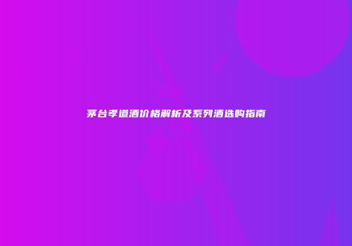 茅台孝道酒价格解析及系列酒选购指南