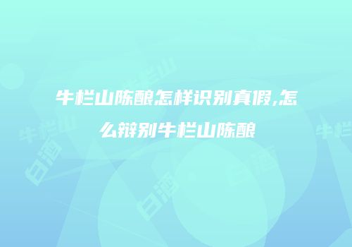 牛栏山陈酿怎样识别真假,怎么辩别牛栏山陈酿
