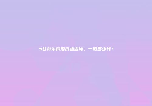 5甘特尔啤酒价格查询，一瓶多少钱？