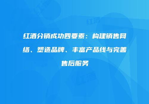 红酒分销成功四要素：构建销售网络、塑造品牌、丰富产品线与完善售后服务