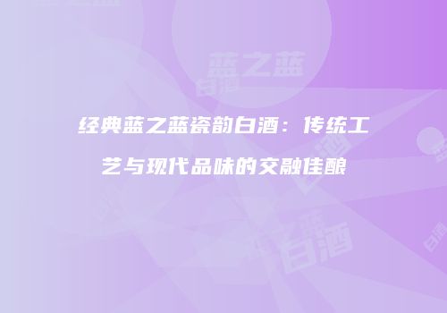 经典蓝之蓝瓷韵白酒：传统工艺与现代品味的交融佳酿
