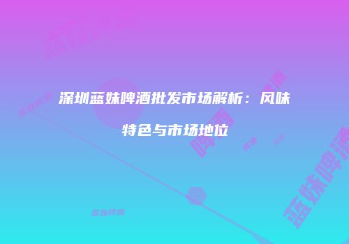 深圳蓝妹啤酒批发市场解析：风味特色与市场地位