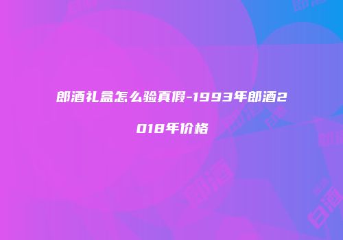 郎酒礼盒怎么验真假-1993年郎酒2018年价格