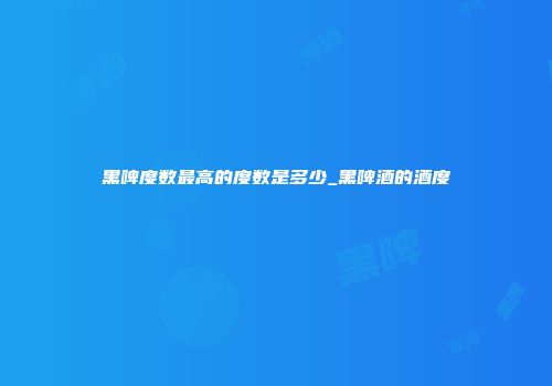 黑啤度数最高的度数是多少_黑啤酒的酒度
