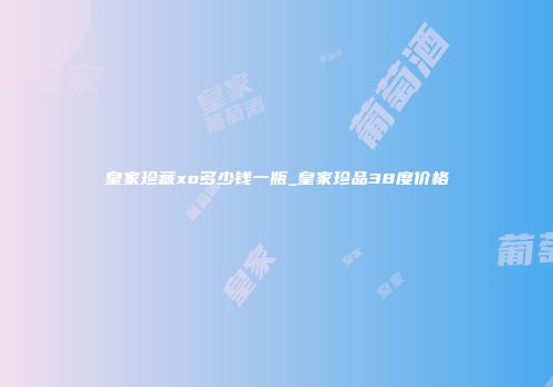 皇家珍藏xo多少钱一瓶_皇家珍品38度价格