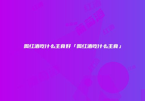喝红酒吃什么主食好「喝红酒吃什么主食」