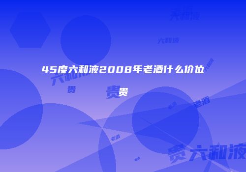 45度六和液2008年老酒什么价位贵