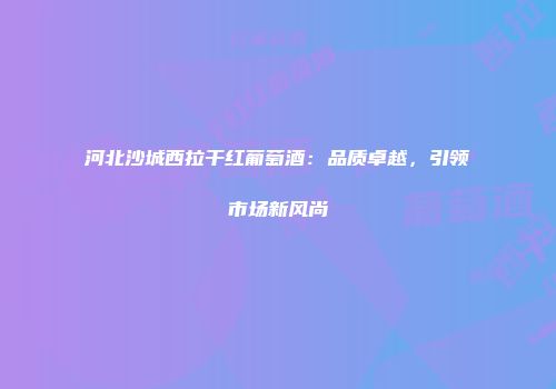 河北沙城西拉干红葡萄酒：品质卓越，引领市场新风尚