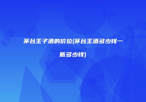 茅台王子酒的价位(茅台王酒多少钱一瓶多少钱)