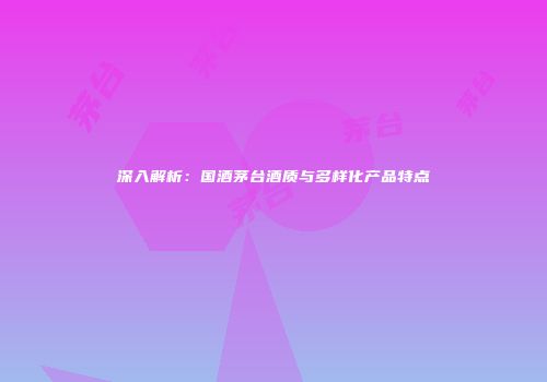 深入解析：国酒茅台酒质与多样化产品特点