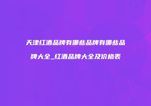 天津红酒品牌有哪些品牌有哪些品牌大全_红酒品牌大全及价格表