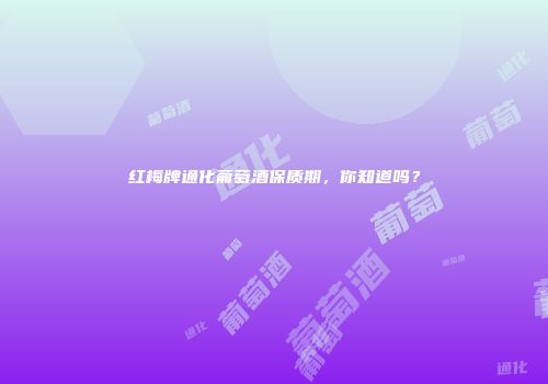 红梅牌通化葡萄酒保质期，你知道吗？