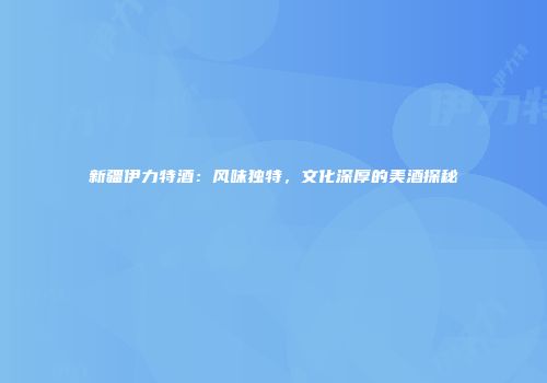 新疆伊力特酒：风味独特，文化深厚的美酒探秘