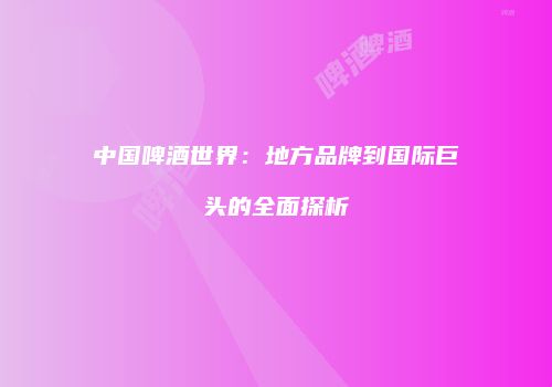 中国啤酒世界：地方品牌到国际巨头的全面探析
