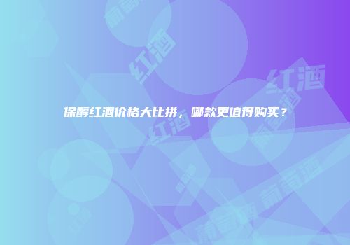 保醇红酒价格大比拼，哪款更值得购买？