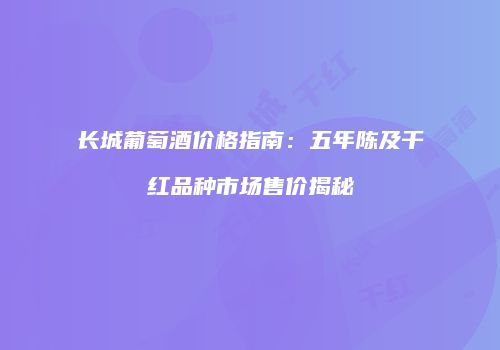 长城葡萄酒价格指南：五年陈及干红品种市场售价揭秘