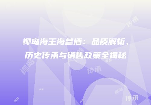 椰岛海王海参酒：品质解析、历史传承与销售政策全揭秘