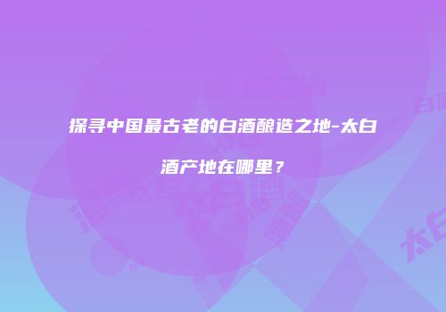探寻中国最古老的白酒酿造之地-太白酒产地在哪里？