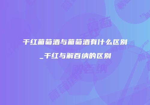 干红葡萄酒与葡萄酒有什么区别_干红与解百纳的区别