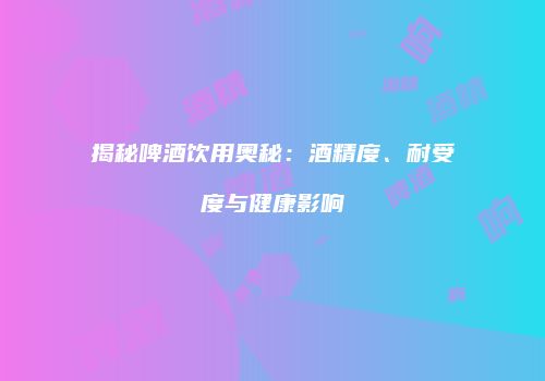 揭秘啤酒饮用奥秘：酒精度、耐受度与健康影响