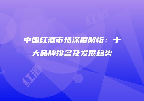 中国红酒市场深度解析：十大品牌排名及发展趋势