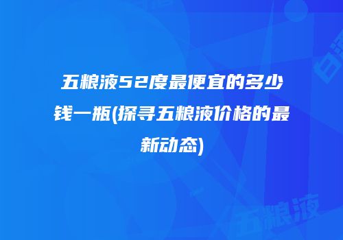 五粮液52度最便宜的多少钱一瓶(探寻五粮液价格的最新动态)