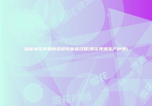 探秘雪花啤酒的多样化酿造过程(雪花啤酒生产种类)