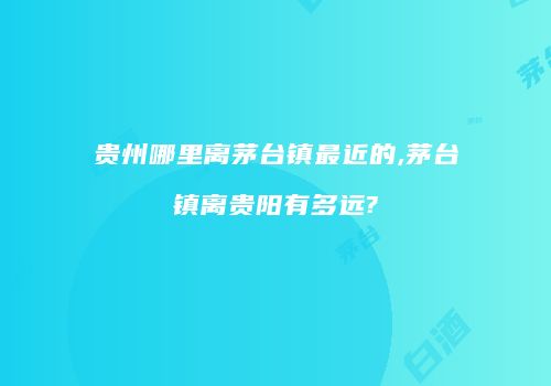 贵州哪里离茅台镇最近的,茅台镇离贵阳有多远?