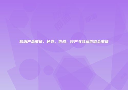 郎酒产品解析：种类、价格、停产与收藏价值全解析