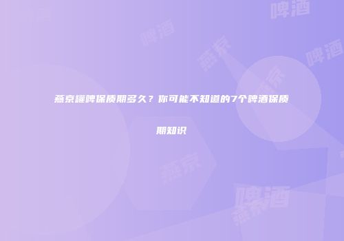 燕京罐啤保质期多久？你可能不知道的7个啤酒保质期知识