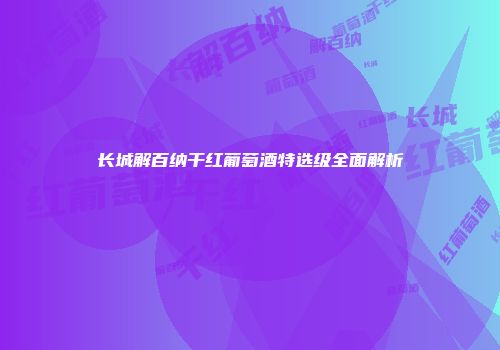 长城解百纳干红葡萄酒特选级全面解析