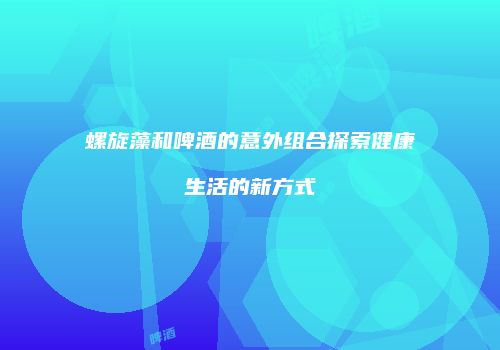螺旋藻和啤酒的意外组合探索健康生活的新方式